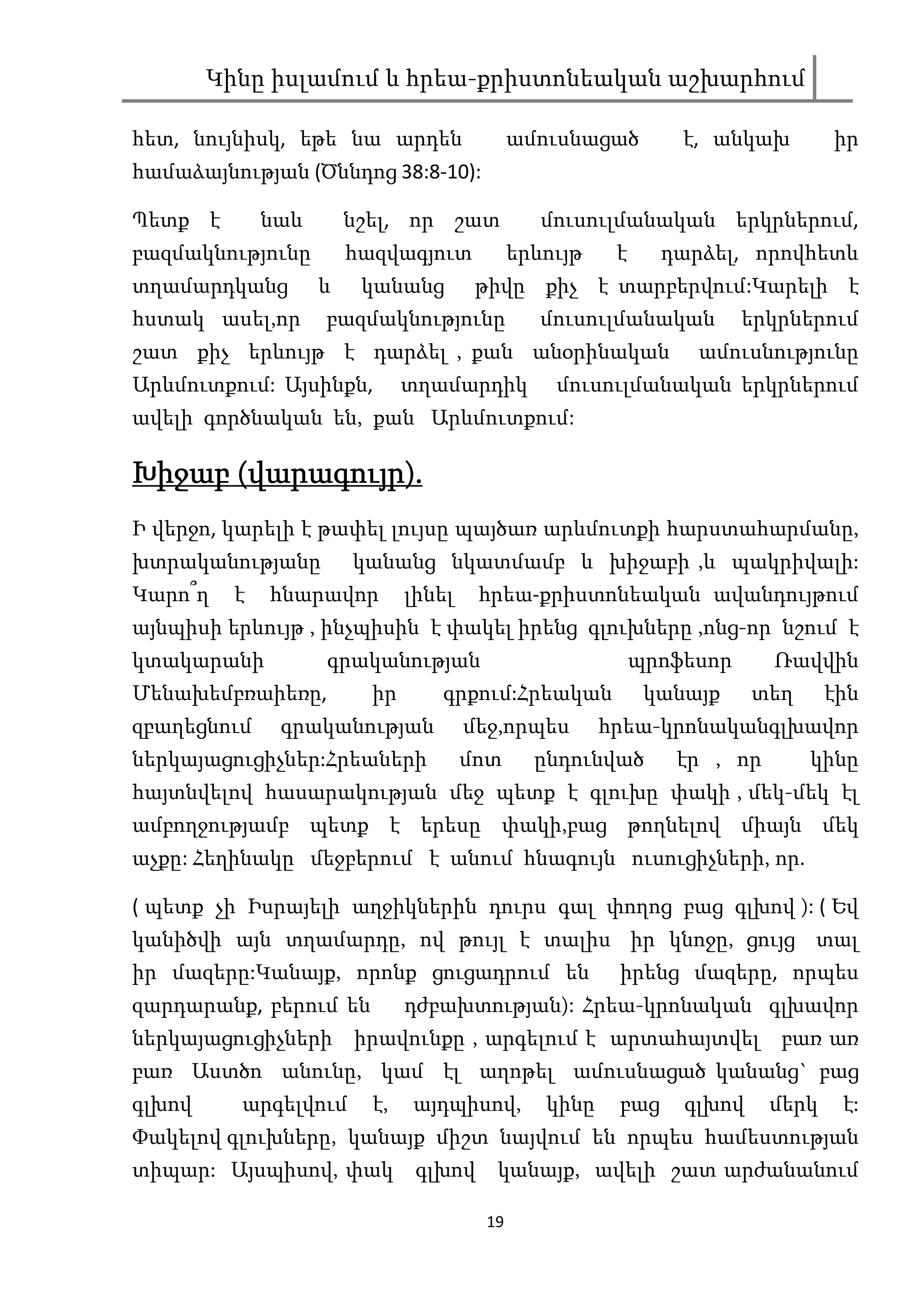Կինը իսլամում և հրեա-քրիստոնեական աշխարհում

հետ, նույնիսկ, եթե նա արդեն                  ամուսնացած         է, անկախ        իր
համաձայնության (Ծննդոց 38:8-10):

Պետք է        նաև       նշել, որ շատ            մուսուլմանական երկրներում,
բազմակնությունը         հազվագյուտ           երևույթ    է     դարձել, որովհետև
տղամարդկանց         և    կանանց         թիվը քիչ է տարբերվում:Կարելի է
հստակ ասել,որ       բազմակնությունը             մուսուլմանական         երկրներում
շատ քիչ երևույթ է դարձել , քան անօրինական                        ամուսնությունը
Արևմուտքում: Այսինքն,          տղամարդիկ         մուսուլմանական երկրներում
ավելի գործնական են, քան Արևմուտքում:

       վարագույր).
Խիջաբ (վարագույր).
Ի վերջո, կարելի է թափել լույսը պայծառ արևմուտքի հարստահարմանը,
խտրականությանը          կանանց նկատմամբ և խիջաբի ,և պակրիվալի:
Կարո՞ղ    է   հնարավոր         լինել    հրեա-քրիստոնեական ավանդույթում
այնպիսի երևույթ , ինչպիսին է փակել իրենց գլուխները ,ոնց-որ նշում է
կտակարանի           գրականության                            պրոֆեսոր     Ռավվին
Մենախեմբռաիեռը,           իր      գրքում:Հրեական             կանայք     տեղ     էին
զբաղեցնում     գրականության            մեջ,որպես       հրեա-կրոնականգլխավոր
ներկայացուցիչներ:Հրեաների              մոտ     ընդունված       էր , որ        կինը
հայտնվելով հասարակության մեջ պետք է գլուխը փակի , մեկ-մեկ էլ
ամբողջությամբ պետք է երեսը փակի,բաց թողնելով միայն մեկ
աչքը: Հեղինակը մեջբերում է անում հնագույն ուսուցիչների, որ.

( պետք չի Իսրայելի աղջիկներին դուրս գալ փողոց բաց գլխով ): ( Եվ
կանիծվի այն տղամարդը, ով թույլ է տալիս իր կնոջը, ցույց տալ
իր մազերը:Կանայք, որոնք ցուցադրում են                   իրենց մազերը, որպես
զարդարանք, բերում են           դժբախտության): Հրեա-կրոնական գլխավոր
ներկայացուցիչների իրավունքը , արգելում է արտահայտվել բառ առ
բառ Աստծո անունը, կամ էլ աղոթել ամուսնացած կանանց` բաց
գլխով     արգելվում       է,   այդպիսով,        կինը    բաց     գլխով    մերկ    է:
Փակելով գլուխները, կանայք միշտ նայվում են որպես համեստության
տիպար: Այսպիսով, փակ            գլխով    կանայք, ավելի շատ արժանանում

                                        19
 