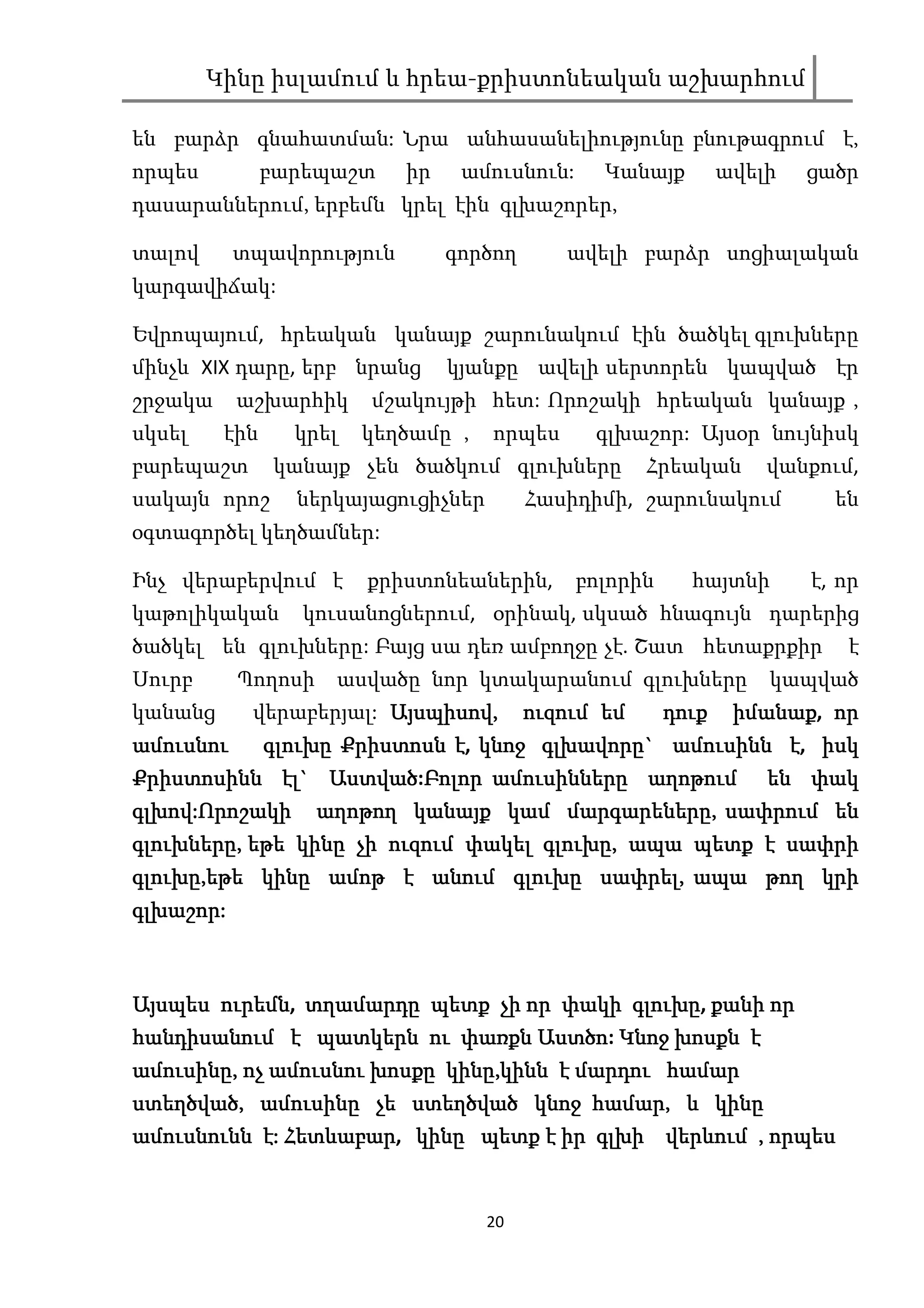 Կինը իսլամում և հրեա-քրիստոնեական աշխարհում

են բարձր գնահատման: Նրա անհասանելիությունը բնութագրում է,
որպես          բարեպաշտ    իր    ամուսնուն:     Կանայք    ավելի   ցածր
դասարաններում, երբեմն կրել էին գլխաշորեր,

տալով      տպավորություն        գործող      ավելի բարձր սոցիալական
կարգավիճակ:

Եվրոպայում, հրեական կանայք շարունակում էին ծածկել գլուխները
մինչև XIX դարը, երբ նրանց       կյանքը ավելի սերտորեն կապված էր
շրջակա     աշխարհիկ     մշակույթի հետ: Որոշակի հրեական կանայք ,
սկսել    էին     կրել   կեղծամը ,   որպես      գլխաշոր: Այսօր նույնիսկ
բարեպաշտ       կանայք չեն ծածկում գլուխները         Հրեական   վանքում,
սակայն որոշ      ներկայացուցիչներ        Հասիդիմի, շարունակում      են
օգտագործել կեղծամներ:

Ինչ վերաբերվում է       քրիստոնեաներին,       բոլորին    հայտնի   է, որ
կաթոլիկական      կուսանոցներում, օրինակ, սկսած հնագույն դարերից
ծածկել են գլուխները: Բայց սա դեռ ամբողջը չէ. Շատ հետաքրքիր           է
Սուրբ      Պողոսի   ասվածը նոր կտակարանում գլուխները          կապված
կանանց   վերաբերյալ: Այսպիսով, ուզում եմ
                     Այսպիսով,             դուք իմանաք, որ
                                                 իմանաք
ամուսնու  գլուխը Քրիստոսն է, կնոջ գլխավորը` ամուսինն է, իսկ
                                  գլխավորը` ամուսինն
            էլ` Աստված:Բոլոր
Քրիստոսինն էլ` Աստված Բոլոր ամուսինները աղոթում են փակ
գլխով:
գլխով:Որոշակի աղոթող կանայք կամ մարգարեները, սափրում են
                                      մարգարեները
                                              ները,
գլուխները,
գլուխները, եթե կինը չի ուզում փակել գլուխը, ապա պետք է սափրի
                                    գլուխը,
գլուխը,
գլուխը,եթե կինը ամոթ է անում գլուխը սափրել, ապա թող կրի
                                    սափրել,
գլխաշոր:
գլխաշոր:



Այսպես ուրեմն,
Այսպես ուրեմն տղամարդը պետք չի որ փակի գլուխը քանի որ
                                             գլուխը,
հանդիսանում է պատկերն ու փառքն Աստծո Կնոջ խոսքն է
                                    Աստծոծո:
ամուսինը,                   կինը,
ամուսինը, ոչ ամուսնու խոսքը կինը,կինն է մարդու համար
ստեղծված,
ստեղծված, ամուսինը չե ստեղծված կնոջ համար, և կինը
                                      համար,
ամուսնունն է: Հետևաբար կինը պետք է իր գլխի վերևում , որպես
              Հետևաբար,
                  աբար                գլխ


                                    20
 