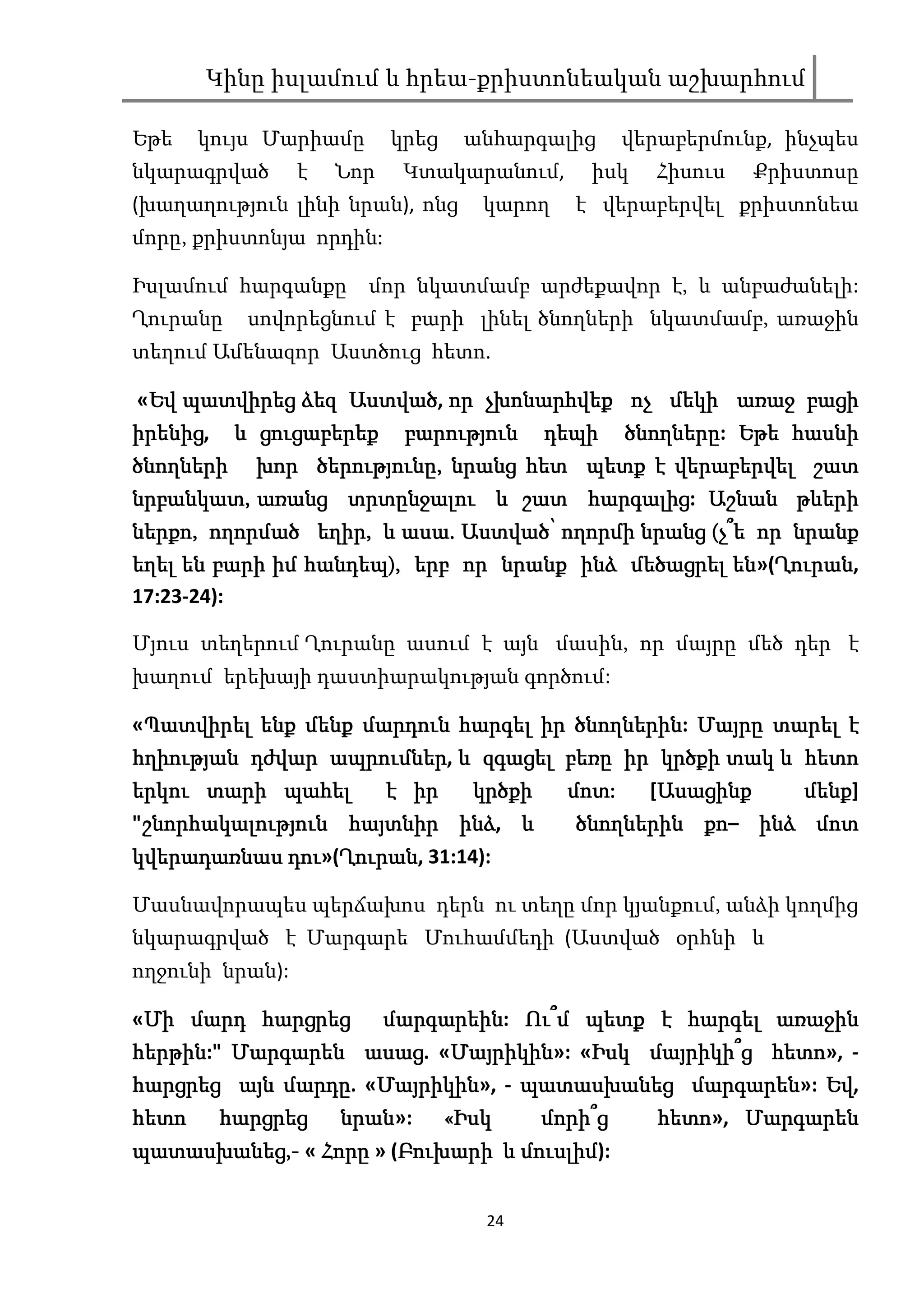 Կինը իսլամում և հրեա-քրիստոնեական աշխարհում

Եթե    կույս Մարիամը       կրեց    անհարգալից      վերաբերմունք, ինչպես
նկարագրված       է   Նոր    Կտակարանում,      իսկ    Հիսուս   Քրիստոսը
(խաղաղություն լինի նրան), ոնց        կարող   է վերաբերվել քրիստոնեա
մորը, քրիստոնյա որդին:

Իսլամում հարգանքը      մոր նկատմամբ արժեքավոր է, և անբաժանելի:
Ղուրանը   սովորեցնում է բարի լինել ծնողների նկատմամբ, առաջին
տեղում Ամենազոր Աստծուց հետո.

«Եվ պատվիրեց ձեզ Աստված որ չխոնարհվեք ոչ մեկի առաջ բացի
 Եվ              Աստված,
իրենից,
իրենից և ցուցաբերեք բարություն դեպի ծնողները: Եթե հասնի
                                      ծնողները
              ծերությունը,
ծնողների խոր ծերությունը, նրանց հետ պետք է վերաբերվել շատ
նրբանկատ, առանց տրտընջալու և շատ հարգալից Աշնան թևերի
 րբանկատ,           տրտընջ
                         նջալու        հարգալից
                                             լից:
ներքո,
ներքո, ողորմած եղիր, և ասա. Աստված՝ ողորմի նրանց (չ՞ե որ նրանք
                 եղիր, ասա.
եղել են բարի իմ հանդեպ), երբ որ նրանք ինձ մեծացրել են»(Ղուրան
                հանդեպ)                             են Ղուրան,
                                                       Ղուրան
17:23-24):

Մյուս տեղերում Ղուրանը ասում է այն մասին, որ մայրը մեծ դեր է
խաղում երեխայի դաստիարակության գործում:

«Պատվիրել ենք մենք մարդուն հարգել իր ծնողներին: Մայրը տարել է
 Պատվիրել                            ծնողներին
                ապրումներ,
հղիության դժվար ապրումներ և զգացել բեռը իր կրծքի տակ և հետո
երկու տարի պահել     է իր  կրծքի             մոտ:
                                             մոտ:    Ասացինք
                                                    [Ասացինք  մենք]
                                                              մենք
 շնորհակալություն հայտն   ինձ,
"շնորհակալություն հայտնիր ինձ և                         քո–
                                              ծնողներին քո ինձ մոտ
            դու»(Ղուրան
                 Ղուրան,
կվերադառնաս դու Ղուրան 31:14):

Մասնավորապես պերճախոս դերն ու տեղը մոր կյանքում, անձի կողմից
նկարագրված է Մարգարե Մուհամմեդի (Աստված օրհնի և
ողջունի նրան):

«Մի մարդ հարցրեց
 Մի                մարգարեին: Ու՞
                   մարգարեին Ու՞մ պետք է հարգել առաջին
հերթին:"          ասաց. Մայրիկին»: Իսկ մայրիկի՞ հետո»,
                         Մայրիկին
հերթին Մարգարեն ասաց «Մայրիկին «Իսկ մայրիկի՞ց հետո -
            մարդը. Մայրիկին»,
                   Մայրիկին                մարգարեն Եվ,
հարցրեց այն մարդը «Մայրիկին - պատասխանեց մարգարեն»: Եվ
հետո    հարցրեց      նրան»:
                     նրան         «Իսկ    մորի՞ց      հետո», Մարգարեն
                                                      հետո
պատասխանեց,
պատասխանեց,- « Հորը » (Բուխարի և մուսլիմ
                       Բուխարի մուսլիմ
                                     լիմ):


                                     24
 
