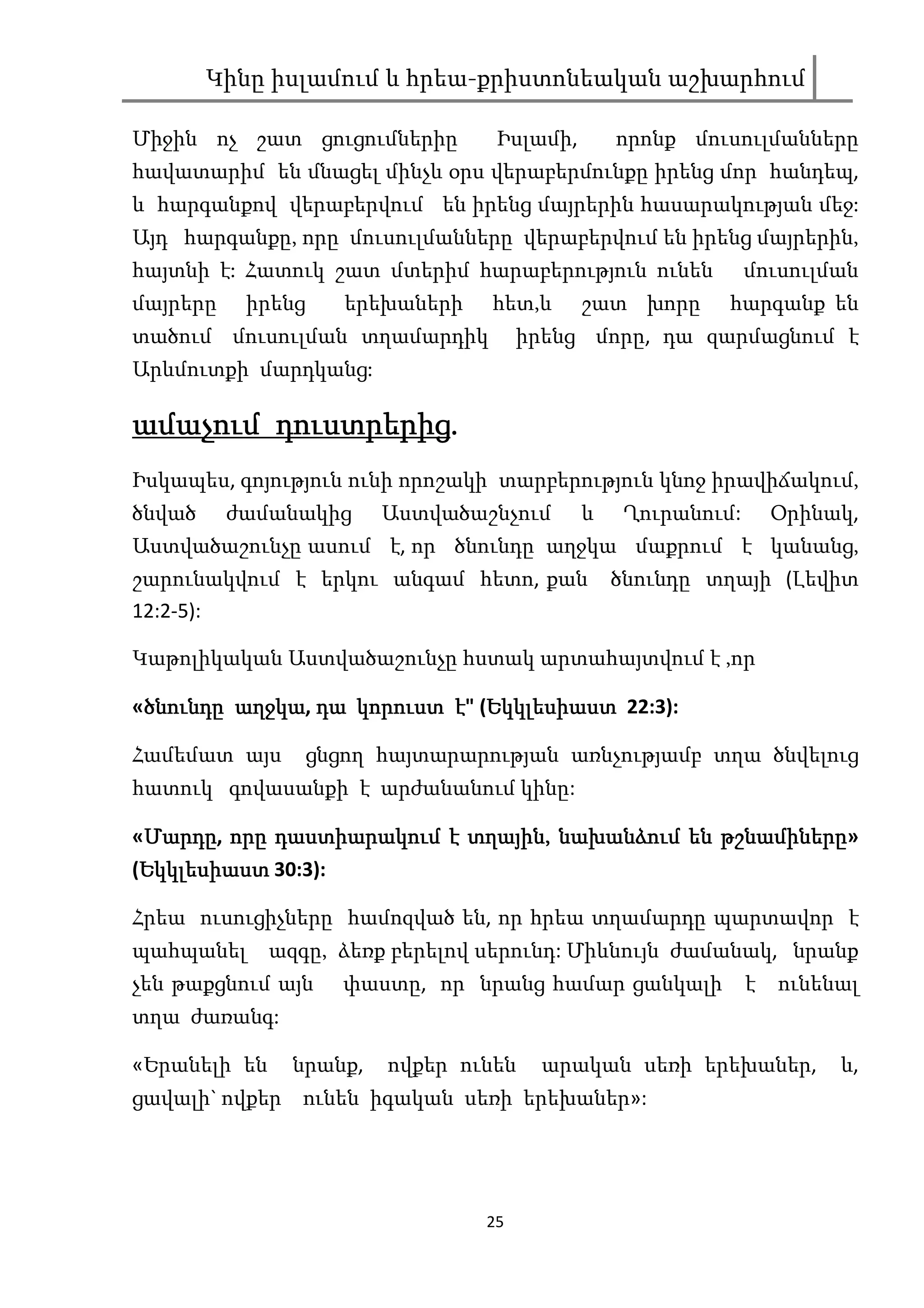 Կինը իսլամում և հրեա-քրիստոնեական աշխարհում

Միջին ոչ շատ ցուցումներիը          Իսլամի,       որոնք մուսուլմանները
հավատարիմ են մնացել մինչև օրս վերաբերմունքը իրենց մոր հանդեպ,
և հարգանքով վերաբերվում են իրենց մայրերին հասարակության մեջ:
Այդ հարգանքը, որը մուսուլմանները վերաբերվում են իրենց մայրերին,
հայտնի է: Հատուկ շատ մտերիմ հարաբերություն ունեն               մուսուլման
մայրերը    իրենց      երեխաների   հետ,և      շատ խորը      հարգանք են
տածում մուսուլման տղամարդիկ            իրենց մորը, դա զարմացնում է
Արևմուտքի մարդկանց:

        դուստրերից.
ամաչում դուստրերից.
Իսկապես, գոյություն ունի որոշակի տարբերություն կնոջ իրավիճակում,
ծնված     ժամանակից      Աստվածաշնչում       և    Ղուրանում:       Օրինակ,
Աստվածաշունչը ասում է, որ ծնունդը աղջկա մաքրում է կանանց,
շարունակվում է երկու անգամ հետո, քան             ծնունդը տղայի (Լեվիտ
12:2-5):

Կաթոլիկական Աստվածաշունչը հստակ արտահայտվում է ,որ

«ծնունդը աղջկա դա կորուստ է" (Եկկլեսիաստ 22:3):
 ծ       աղջկա,               Եկկլեսիաստ

Համեմատ այս        ցնցող հայտարարության առնչությամբ տղա ծնվելուց
հատուկ գովասանքի է արժանանում կինը:

«Մարդը, որը դաստիարակում է տղային, նախանձում են թշնամիները
 Մարդը                     տղային,              թշնամիները»
 Եկկլեսիաստ
(Եկկլեսիաստ 30:3):

Հրեա ուսուցիչները համոզված են, որ հրեա տղամարդը պարտավոր է
պահպանել      ազգը, ձեռք բերելով սերունդ: Միևնույն ժամանակ, նրանք
չեն թաքցնում այն      փաստը, որ նրանց համար ցանկալի            է   ունենալ
տղա ժառանգ:

«Երանելի են     նրանք,   ովքեր ունեն     արական սեռի երեխաներ,          և,
ցավալի` ովքեր ունեն իգական սեռի երեխաներ»:




                                  25
 