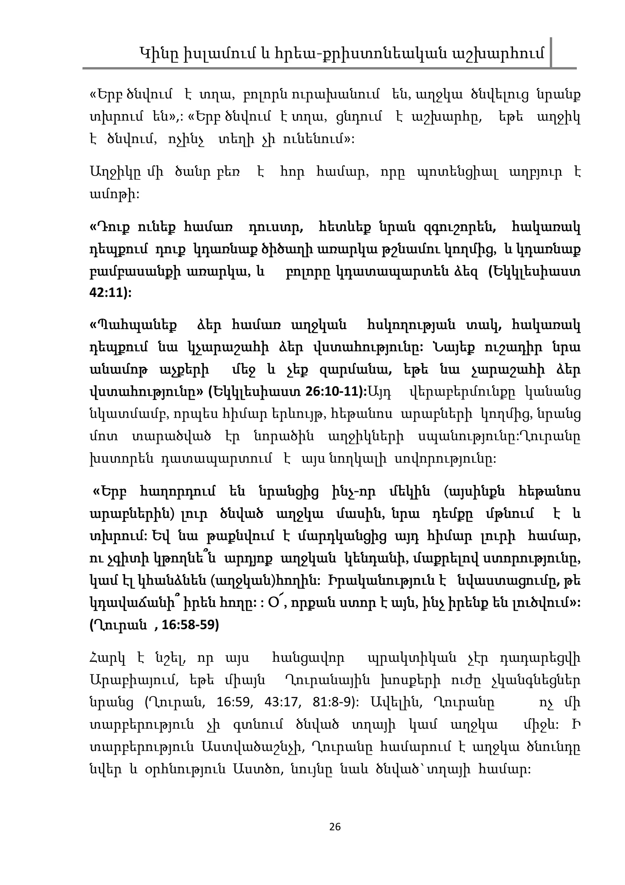 Կինը իսլամում և հրեա-քրիստոնեական աշխարհում

«Երբ ծնվում է տղա, բոլորն ուրախանում են, աղջկա ծնվելուց նրանք
տխրում են»,: «Երբ ծնվում է տղա, ցնդում է աշխարհը,       եթե աղջիկ
է ծնվում, ոչինչ տեղի չի ունենում»:

Աղջիկը մի ծանր բեռ     է   հոր համար, որը պոտենցիալ աղբյուր է
ամոթի:

 Դուք              դուստր,              զգուշորեն,
«Դուք ունեք համառ դուստր հետևեք նրան զգուշորեն հակառակ
դեպքում դուք կդառնաք ծիծաղի առարկա թշնամու կողմից, և կդառնաք
                                           կողմից,
            առարկա,
բամբասանքի առարկա, և բոլորը կդատապարտեն ձեզ (Եկկլեսիաստ
                                                 Եկկլեսիաստ
42:11):

«Պահպանեք ձեր համառ աղջկան հսկողության տակ հակառակ
 Պահպանեք                                  տակ,
                         վստահությունը:
դեպքում նա կչարաշահի ձեր վստահությունը Նայեք ուշադիր նրա
անամոթ աչքերի   մեջ և չեք զարմանա եթե նա չարաշահի ձեր
                          զարմանա,
վստահությունը» Եկկլեսիաստ
վստահությունը (Եկկլեսիաստ 26:10-11):Այդ վերաբերմունքը կանանց
նկատմամբ, որպես հիմար երևույթ, հեթանոս արաբների կողմից, նրանց
մոտ տարածված էր նորածին աղջիկների սպանությունը:Ղուրանը
խստորեն դատապարտում է այս նողկալի սովորությունը:

 Երբ                         ինչ-
«Երբ հաղորդում են նրանցից ինչ-որ մեկին (այսինքն հեթանոս
արաբներին)
արաբներին) լուր ծնված աղջկա մասին, նրա դեմքը մթնում է և
                              մասին,
տխրում:                                             համար,
տխրում: Եվ նա թաքնվում է մարդկանցից այդ հիմար լուրի համար,
                                 կենդանի,         ստորությունը,
ու չգիտի կթողնե՞ն արդյոք աղջկան կենդանի, մաքրելով ստորությունը,
կամ էլ կհանձնեն (աղջկան)հողին: Իրականություն է նվաստացումը թե
                 աղջկան)հողին:                 նվաստացումը,
կդավաճանի՞ իրեն հողը : Օ՜, որքան ստոր է այն, ինչ իրենք են լուծվում
                հողը: Օ՜,               այն,              լուծվում»:
 Ղուրան
(Ղուրան , 16:58-59)

Հարկ է նշել, որ այս        հանցավոր   պրակտիկան չէր դադարեցվի
Արաբիայում, եթե միայն       Ղուրանային խոսքերի ուժը չկանգնեցներ
նրանց (Ղուրան, 16:59, 43:17, 81:8-9): Ավելին, Ղուրանը         ոչ մի
տարբերություն չի գտնում ծնված տղայի կամ աղջկա               միջև: Ի
տարբերություն Աստվածաշնչի, Ղուրանը համարում է աղջկա ծնունդը
նվեր և օրհնություն Աստծո, նույնը նաև ծնված`տղայի համար:


                                 26
 