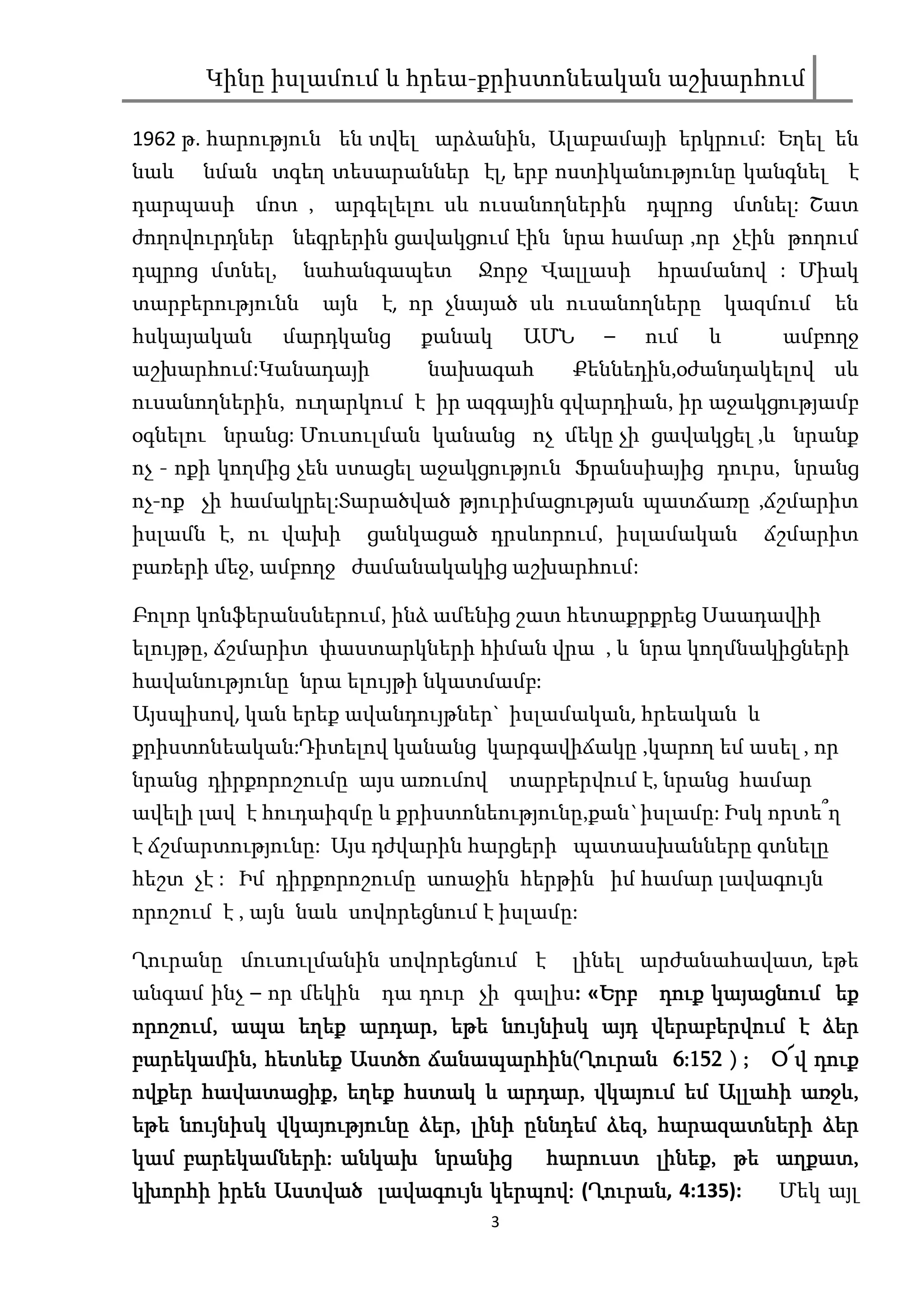 Կինը իսլամում և հրեա-քրիստոնեական աշխարհում

1962 թ. հարություն են տվել արձանին, Ալաբամայի երկրում: Եղել են
նաև   նման տգեղ տեսարաններ էլ, երբ ոստիկանությունը կանգնել է
դարպասի մոտ , արգելելու սև ուսանողներին դպրոց մտնել: Շատ
ժողովուրդներ նեգրերին ցավակցում էին նրա համար ,որ չէին թողում
դպրոց մտնել,     նահանգապետ      Ջորջ Վալլասի    հրամանով : Միակ
տարբերությունն    այն    է, որ չնայած սև ուսանողները       կազմում   են
հսկայական      մարդկանց     քանակ     ԱՄՆ   –   ում    և       ամբողջ
աշխարհում:Կանադայի          նախագահ      Քեննեդին,օժանդակելով սև
ուսանողներին, ուղարկում է իր ազգային գվարդիան, իր աջակցությամբ
օգնելու նրանց: Մուսուլման կանանց ոչ մեկը չի ցավակցել ,և նրանք
ոչ - ոքի կողմից չեն ստացել աջակցություն Ֆրանսիայից դուրս, նրանց
ոչ-ոք չի համակրել:Տարածված թյուրիմացության պատճառը ,ճշմարիտ
իսլամն է, ու վախի       ցանկացած դրսևորում, իսլամական         ճշմարիտ
բառերի մեջ, ամբողջ ժամանակակից աշխարհում:

Բոլոր կոնֆերանսներում, ինձ ամենից շատ հետաքրքրեց Սաադավիի
ելույթը, ճշմարիտ փաստարկների հիման վրա , և նրա կողմնակիցների
հավանությունը նրա ելույթի նկատմամբ:
Այսպիսով, կան երեք ավանդույթներ` իսլամական, հրեական և
քրիստոնեական:Դիտելով կանանց կարգավիճակը ,կարող եմ ասել , որ
նրանց դիրքորոշումը այս առումով տարբերվում է, նրանց համար
ավելի լավ է հուդաիզմը և քրիստոնեությունը,քան`իսլամը: Իսկ որտե՞ղ
է ճշմարտությունը: Այս դժվարին հարցերի պատասխանները գտնելը
հեշտ չէ : Իմ դիրքորոշումը աոաջին հերթին իմ համար լավագույն
որոշում է , այն նաև սովորեցնում է իսլամը:

Ղուրանը մուսուլմանին սովորեցնում է       լինել արժանահավատ, եթե
անգամ ինչ – որ մեկին դա դուր չի գալիս: «Երբ դուք կայացնում եք
                                        Երբ
որոշում,
որոշում, ապա եղեք արդար, եթե նույնիսկ այդ վերաբերվում է ձեր
                    արդար,                  վերաբերվում
բարեկամին,               ճանապարհին(
բարեկամին, հետևեք Աստծո ճանապարհին(Ղուրան 6:152 ) ; Օ՜վ դուք
ովքեր հավատացիք, եղեք հստակ և արդար, վկայում եմ Ալլահի առջև,
      հավատացիք,                  արդար,                  առջև,
եթե նույնիսկ վկայությունը ձեր, լինի ըննդեմ ձեզ, հարազատների ձեր
                          ձեր,             ձեզ,
    բարեկամների:
կամ բարեկամների: անկախ նրանից              լինեք,    աղքատ,
                                 հարուստ լինեք, թե աղքատ,
                             կերպով: Ղուրան
                                      Ղուրան,
կխորհի իրեն Աստված լավագույն կերպով: (Ղուրան 4:135): Մեկ այլ
                                  3
 