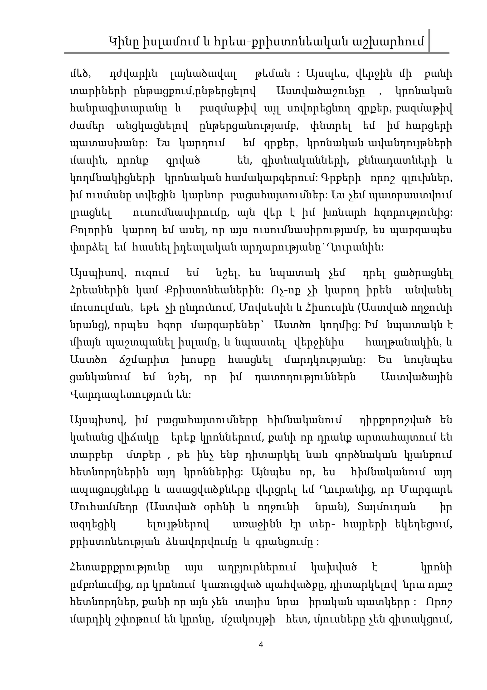 Կինը իսլամում և հրեա-քրիստոնեական աշխարհում

մեծ,    դժվարին     լայնածավալ          թեման : Այսպես, վերջին մի          քանի
տարիների ընթացքում,ընթերցելով                Աստվածաշունչը        ,    կրոնական
հանրագիտարանը և            բազմաթիվ այլ սովորեցնող գրքեր, բազմաթիվ
ժամեր անցկացնելով ընթերցանությամբ, փնտրել եմ իմ հարցերի
պատասխանը: Ես կարդում                  եմ գրքեր, կրոնական ավանդույթների
մասին, որոնք      գրված             են, գիտնականների, քննադատների և
կողմնակիցների կրոնական համակարգերում: Գրքերի որոշ գլուխներ,
իմ ուսմանը տվեցին կարևոր բացահայտումներ: Ես չեմ պատրաստվում
լրացնել     ուսումնասիրումը, այն վեր է իմ խոնարհ հզորությունից:
Բոլորին կարող եմ ասել, որ այս ուսումնասիրությամբ, ես պարզապես
փորձել եմ հասնել իդեալական արդարությանը`Ղուրանին:

Այսպիսով, ուզում      եմ     նշել, ես նպատակ չեմ           դրել ցածրացնել
Հրեաներին կամ Քրիստոնեաներին: Ոչ-ոք չի կարող իրեն                       անվանել
մուսուլման, եթե չի ընդունում, Մովսեսին և Հիսուսին (Աստված ողջունի
նրանց), որպես հզոր մարգարեներ` Աստծո կողմից: Իմ նպատակն է
միայն պաշտպանել իսլամը, և նպաստել վերջինիս                 հաղթանակին, և
Աստծո     ճշմարիտ    խոսքը        հասցնել     մարդկությանը:       Ես    նույնպես
ցանկանում    եմ   նշել,     որ    իմ    դատողություններն          Աստվածային
Վարդապետություն են:

Այսպիսով, իմ բացահայտումները հիմնականում                   դիրքորոշված են
կանանց վիճակը       երեք կրոններում, քանի որ դրանք արտահայտում են
տարբեր     մտքեր , թե ինչ ենք դիտարկել նաև գործնական կյանքում
հետնորդներին այդ կրոններից: Այնպես որ, ես               հիմնականում այդ
ապացույցները և ասացվածքները վերցրել եմ Ղուրանից, որ Մարգարե
Մուհամմեդը (Աստված օրհնի և ողջունի                նրան), Տալմուդան           իր
ազդեցիկ       ելույթներով          առաջինն էր տեր- հայրերի եկեղեցում,
քրիստոնեության ձևավորվումը և գրանցումը :

Հետաքրքրությունը      այս        աղբյուրներում    կախված      է           կրոնի
ըմբռնումից, որ կրոնում կառուցված պահվածքը, դիտարկելով նրա որոշ
հետնորդներ, քանի որ այն չեն տալիս նրա իրական պատկերը : Որոշ
մարդիկ շփոթում են կրոնը, մշակույթի հետ, մյուսները չեն գիտակցում,

                                         4
 