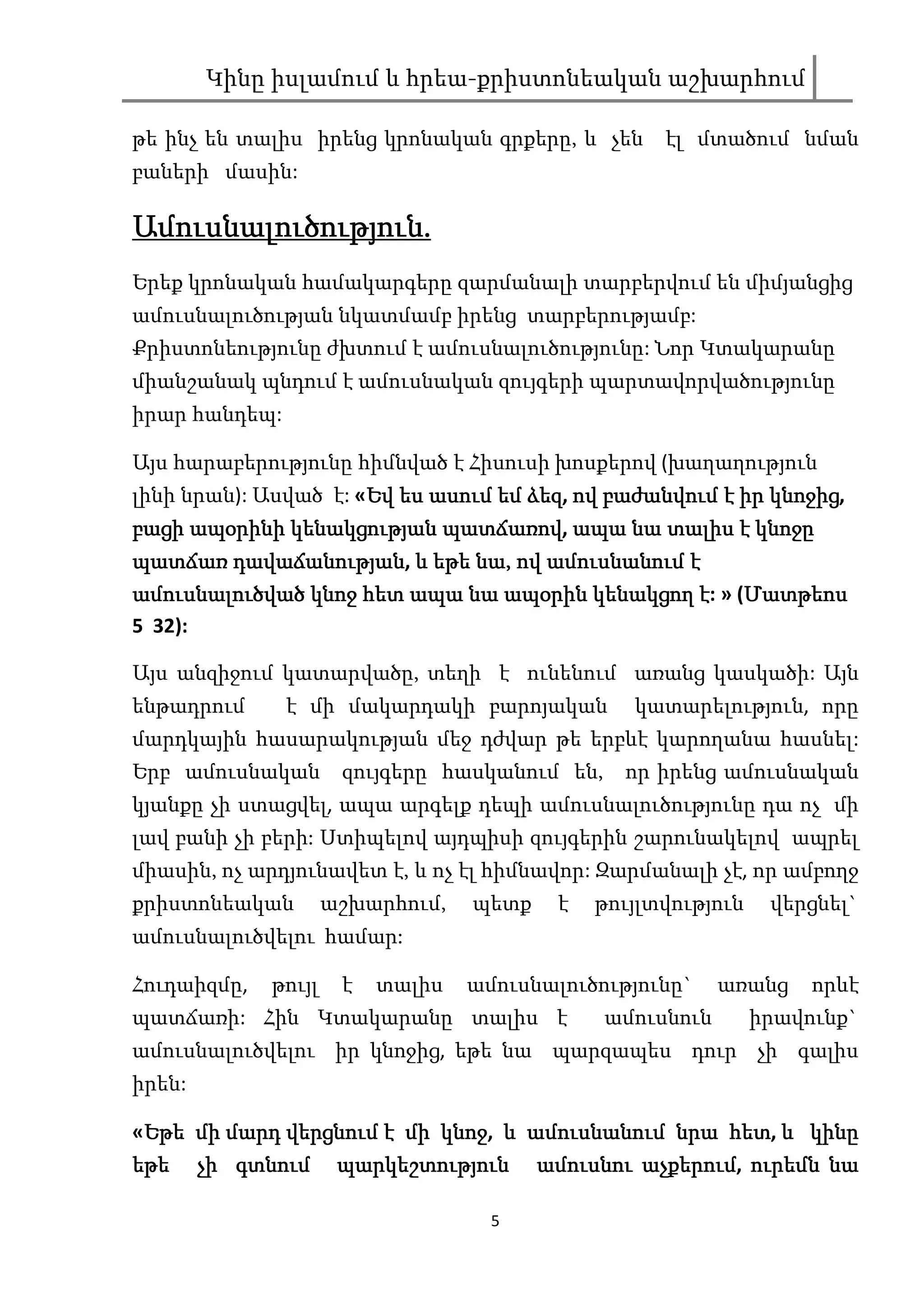 Կինը իսլամում և հրեա-քրիստոնեական աշխարհում

թե ինչ են տալիս իրենց կրոնական գրքերը, և չեն        էլ մտածում նման
բաների մասին:

Ամուսնալուծություն.
Ամուսնալուծություն.
Երեք կրոնական համակարգերը զարմանալի տարբերվում են միմյանցից
ամուսնալուծության նկատմամբ իրենց տարբերությամբ:
Քրիստոնեությունը ժխտում է ամուսնալուծությունը: Նոր Կտակարանը
միանշանակ պնդում է ամուսնական զույգերի պարտավորվածությունը
իրար հանդեպ:

Այս հարաբերությունը հիմնված է Հիսուսի խոսքերով (խաղաղություն
լինի նրան): Ասված է: «Եվ ես ասում եմ ձեզ ով բաժանվում է իր կնոջից
                      Եվ             ձեզ,                  կնոջից,
բացի ապօրինի կենակցության պատճառով ապա նա տալիս է կնոջը
             կենակցության պատճառով,
պատճառ դավաճանության և եթե նա, ով ամուսնանում է
        դավաճանության,      նա,
ամուսնալուծված կնոջ հետ ապա նա ապօրին կենակցող է: » (Մատթեոս
                                      կենակ          Մատթեոս
5 32):

Այս անզիջում կատարվածը, տեղի է ունենում առանց կասկածի: Այն
ենթադրում      է մի մակարդակի բարոյական          կատարելություն, որը
մարդկային հասարակության մեջ դժվար թե երբևէ կարողանա հասնել:
Երբ ամուսնական        զույգերը հասկանում են,    որ իրենց ամուսնական
կյանքը չի ստացվել, ապա արգելք դեպի ամուսնալուծությունը դա ոչ մի
լավ բանի չի բերի: Ստիպելով այդպիսի զույգերին շարունակելով ապրել
միասին, ոչ արդյունավետ է, և ոչ էլ հիմնավոր: Զարմանալի չէ, որ ամբողջ
քրիստոնեական         աշխարհում,   պետք    է   թույլտվություն    վերցնել`
ամուսնալուծվելու համար:

Հուդաիզմը,   թույլ    է   տալիս   ամուսնալուծությունը`     առանց    որևէ
պատճառի: Հին Կտակարանը տալիս է                 ամուսնուն       իրավունք`
ամուսնալուծվելու իր կնոջից, եթե նա պարզապես դուր չի գալիս
իրեն:

                           կնոջ,                  հետ,
«Եթե մի մարդ վերցնում է մի կնոջ և ամուսնանում նրա հետ և կինը
 Եթե
եթե չի գտնում պարկեշտություն ամուսնու աչքերում ուրեմն նա
                                           աչքերում,

                                    5
 