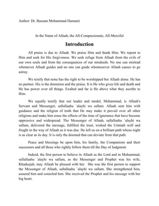 Author: Dr. Bassam Mohammad Hamami 
In the Name of Allaah, the All-Compassionate, All-Merciful 
Introduction 
All praise is due to Allaah. We praise Him and thank Him. We repent to 
Him and seek for His forgiveness. We seek refuge from Allaah from the evils of 
our own souls and from the consequences of our misdeeds. No one can mislead 
whomever Allaah guides and no one can guide whomsoever Allaah causes to go 
astray. 
We testify that none has the right to be worshipped but Allaah alone. He has 
no partner. His is the dominion and the praise. It is He who gives life and death and 
He has power over all things. Exalted and far is He above what they ascribe to 
Him. 
We equally testify that our leader and model, Muhammad, is Allaah's 
Servant and Messenger, sallallaahu `alayhi wa sallam. Allaah sent him with 
guidance and the religion of truth that He may make it prevail over all other 
religions and make him erase the effects of the time of ignorance that have become 
oppressive and widespread. The Messenger of Allaah, sallallaahu `alayhi wa 
sallam, delivered the message, fulfilled the trust, wished the Ummah well and 
fought in the way of Allaah as it was due. He left us on a brilliant path whose night 
is as clear as its day. It is only the doomed that can deviate from that path. 
Peace and blessings be upon him, his family, the Companions and their 
successors and all those who rightly follow them till the Day of Judgment. 
Indeed, the first person to believe in Allaah as the Lord and in Muhammad, 
sallallaahu `alayhi wa sallam, as the Messenger and Prophet was his wife, 
Khadeejah, may Allaah be pleased with her. She was the first person to support 
the Messenger of Allaah, sallallaahu `alayhi wa sallam. She strengthened him, 
assured him and consoled him. She received the Prophet and his message with her 
big heart. 
 