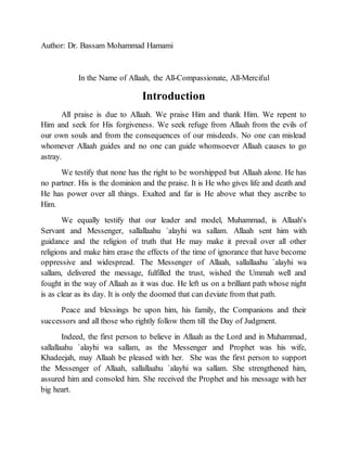 Author: Dr. Bassam Mohammad Hamami
In the Name of Allaah, the All-Compassionate, All-Merciful
Introduction
All praise is due to Allaah. We praise Him and thank Him. We repent to
Him and seek for His forgiveness. We seek refuge from Allaah from the evils of
our own souls and from the consequences of our misdeeds. No one can mislead
whomever Allaah guides and no one can guide whomsoever Allaah causes to go
astray.
We testify that none has the right to be worshipped but Allaah alone. He has
no partner. His is the dominion and the praise. It is He who gives life and death and
He has power over all things. Exalted and far is He above what they ascribe to
Him.
We equally testify that our leader and model, Muhammad, is Allaah's
Servant and Messenger, sallallaahu `alayhi wa sallam. Allaah sent him with
guidance and the religion of truth that He may make it prevail over all other
religions and make him erase the effects of the time of ignorance that have become
oppressive and widespread. The Messenger of Allaah, sallallaahu `alayhi wa
sallam, delivered the message, fulfilled the trust, wished the Ummah well and
fought in the way of Allaah as it was due. He left us on a brilliant path whose night
is as clear as its day. It is only the doomed that can deviate from that path.
Peace and blessings be upon him, his family, the Companions and their
successors and all those who rightly follow them till the Day of Judgment.
Indeed, the first person to believe in Allaah as the Lord and in Muhammad,
sallallaahu `alayhi wa sallam, as the Messenger and Prophet was his wife,
Khadeejah, may Allaah be pleased with her. She was the first person to support
the Messenger of Allaah, sallallaahu `alayhi wa sallam. She strengthened him,
assured him and consoled him. She received the Prophet and his message with her
big heart.
 