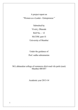1
A project report on
―Women as a Leader - Entrepreneur ‖
Submitted by
Vivek j. Dharade
Roll No. - 12
M.COM. part-1I
University of Mumbai
Under the guidance of
Prof. sudha subramanian
M.L.dahanukar college of commerce dixit road vile parle (east)
Mumbai 400 057
Academic year 2013-14
 