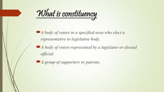 What is constituency
A body of voters in a specified area who elect a
representative to legislative body.
A body of voters represented by a legislator or elected
official.
A group of supporters or patrons.
 