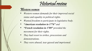 Historical review
Western women
• Western women demands for their improved social
status and equality in political rights.
• Wanted freedom to participate in legislative body.
• “American resolution in 1776” and
• “French resolution in 1789” provided the
movement for their rights.
• They had resort to strikes, processions and
demonstrations.
• They were abused, tear gassed and imprisoned.
 
