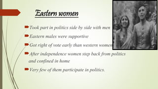 Eastern women
Took part in politics side by side with men
Eastern males were supportive
Got right of vote early than western women
After independence women step back from politics
and confined in home
Very few of them participate in politics.
 