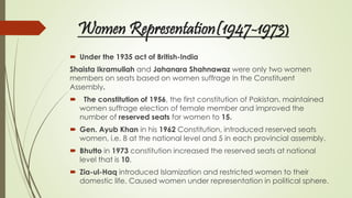 Women Representation(1947-1973)
 Under the 1935 act of British-India
Shaista Ikramullah and Jahanara Shahnawaz were only two women
members on seats based on women suffrage in the Constituent
Assembly.
 The constitution of 1956, the first constitution of Pakistan, maintained
women suffrage election of female member and improved the
number of reserved seats for women to 15.
 Gen. Ayub Khan in his 1962 Constitution, introduced reserved seats
women, i.e. 8 at the national level and 5 in each provincial assembly.
 Bhutto in 1973 constitution increased the reserved seats at national
level that is 10.
 Zia-ul-Haq introduced Islamization and restricted women to their
domestic life. Caused women under representation in political sphere.
 