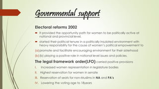 Governmental support
Electoral reforms 2002
 It provided the opportunity path for women to be politically active at
national and provincial level,
 started their political tenure in a politically insulated environment with
heavy responsibility for the cause of women’s political empowerment to
(a)promote and facilitate encouraging environment for their sisterhood
(b)(b) playing a positive role in national level issues and policies.
The legal framework order(LFO) carried positive provisions
I. Increased women representation in legislature bodies
II. Highest reservation for women in senate
III. Reservation of seats for non-Muslims in NA and PA’s
IV. Lowering the voting age to 18years
 