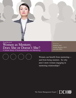 Women as Mentors:
Does She or Doesn’t She?
A Global Study of Businesswomen and Mentoring
Women can benefit from mentoring—
and from being mentors. So why
aren’t more women engaging in
mentoring relationships?
Trend Research
The Talent Management Expert
Written by
Stephanie Neal,
Jazmine Boatman, Ph.D.,
and Linda Miller
 