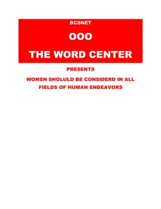 BCSNET
OOO
THE WORD CENTER
PRESENTS
WOMEN SHOLULD BE CONSIDERD IN ALL
FIELDS OF HUMAN ENDEAVORS
“For if we should judge ourselves, we should not be
judged. But when we are judged, we are chastened
of the Lord that we should not be condemned with
the rest of the world.” (Ist Corinthians 11:31-32).
2 Corinthians 11:2
For I am jealous over you with godly jealousy, for I
have espoused you to one husband, that I may
present you as a chaste virgin to Christ.
 
