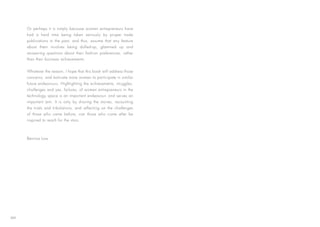 Or perhaps it is simply because women entrepreneurs have
had a hard time being taken seriously by proper trade
publications in the past, and thus, assume that any feature
about them involves being dolled-up, glammed up and
answering questions about their fashion preferences, rather
than their business achievements.
Whatever the reason, I hope that this book will address those
concerns, and motivate more women to participate in similar
future endeavours. Highlighting the achievements, struggles,
challenges and yes, failures, of women entrepreneurs in the
technology space is an important endeavour, and serves an
important aim. It is only by sharing the stories, recounting
the trials and tribulations, and reflecting on the challenges
of those who came before, can those who come after be
inspired to reach for the stars.
Bernice Low
XIII
 