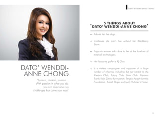 WOMEN ON TOP DATO’ WENDDIANNE CHONG
Adores her five dogs.
Confesses she can’t live without her Blackberry
Storm.
Supports women who dare to be at the forefront of
medical technologies.
Her favourite golfer is KJ Choi.
Is a tireless campaigner and supporter of a large
number of charities including but not limited to the
Kiwanis Club, Rotary Club, Lions Club, Yayasan
Tuanku Nur Zahira Foundation, Tengku Azizah Fertility
Foundation, Rumah Hope and Ipoh Children’s Home.
12
5 THINGS ABOUT
DATO’ WENDDI-ANNE CHONG
“Passion, passion, passion…
With passion in what you do,
you can overcome any
challenges that come your way”
DATO’ WENDDI-
ANNE CHONG
 