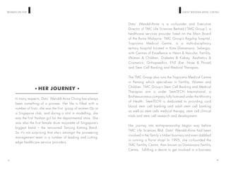 WOMEN ON TOP DATO’ WENDDIANNE CHONG
Dato’ Wenddi-Anne is a co-founder and Executive
Director of TMC Life Sciences Berhad (‘TMC Group’), a
healthcare services provider listed on the Main Board
of the Bursa Malaysia. TMC Group’s flagship hospital,
Tropicana Medical Centre, is a multi-disciplinary
tertiary hospital located in Kota Damansara, Selangor,
with Centres of Excellence in Heart & Vascular, Fertility,
Women & Children, Diabetes & Kidney, Aesthetics &
Cosmetics, Orthopaedics, ENT (Ear, Nose & Throat)
and Stem Cell Banking and Medical Therapies.
The TMC Group also runs the Tropicana Medical Centre
in Penang which specialises in Fertility, Women and
Children. TMC Group’s Stem Cell Banking and Medical
Therapies arm is under StemTECH International, a
BioNexus-status company fully licensed under the Ministry
of Health. StemTECH is dedicated to providing cord
blood stem cell banking and adult stem cell banking
as well as stem cells medical therapy, stem cell clinical
trials and stem cell research and development.
Her journey into entrepreneurship began way before
TMC Life Sciences Bhd. Dato’ Wenddi-Anne had been
involved in her family‘s timber business and even dabbled
in running a florist shop! In 1995, she co-founded the
TMC Fertility Centre, then known as Damansara Fertility
Centre, fulfilling a desire to get involved in a business
14
HER JOURNEY
In many respects, Dato’ Wenddi-Anne Chong has always
been something of a pioneer. Her life is filled with a
number of firsts: she was the first group of women DJs at
a Singapore club, and during a stint in modelling, she
was the first Yaohan girl for the departmental store. She
was also the first female drum majorette of Singapore’s
biggest band – the renowned Tanjung Katong Band.
So it’s not surprising that she’s amongst the pioneering
management team in a number of leading and cutting-
edge healthcare service providers.
13
 
