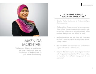 WOMEN ON TOP MAZNIDA MOKHTAR
5 THINGS ABOUT
MAZNIDA MOKHTAR
Cites the Prophet Mohammad as the towering figure
she most admires.
The best advice she ever received as an entrepreneur:
“Cash is King - You may have a contract or make a sale,
but until you collect on the services rendered, unless
you have deep pockets, you will still be stuck”.
Her favourite movies are ‘Star Wars’ and ‘Gone with
the Wind’, which she cites for its strong-willed heroine,
Scarlett O’Hara.
Has four children and is married to a cardiothoracic
surgeon who also is a fabulous cook.
Cites the Blackberry as the technological invention
with the greatest impact on the life of women today,
as it enables “more efficient management of work
and home”.
22
MAZNIDA
MOKHTAR:
“The best part of being an entrepreneur:
you have some control, some say.
You don’t just sit back and wait for
your boss to do something”
 