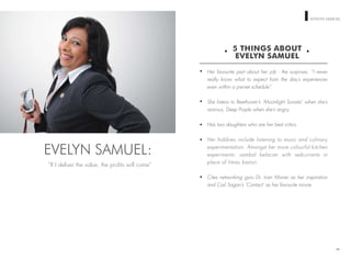 WOMEN ON TOP EVELYN SAMUEL
5 THINGS ABOUT
EVELYN SAMUEL
Her favourite part about her job - the surprises. “I never
really know what to expect from the day’s experiences
even within a pre-set schedule”.
She listens to Beethoven’s ‘Moonlight Sonata’ when she’s
anxious, Deep Purple when she’s angry.
Has two daughters who are her best critics.
Her hobbies include listening to music and culinary
experimentation. Amongst her more colourful kitchen
experiments: sambal belacan with redcurrants in
place of limau kasturi.
Cites networking guru Dr. Ivan Misner as her inspiration
and Carl Sagan’s ‘Contact’ as her favourite movie.
80
EVELYN SAMUEL:
“If I deliver the value, the proﬁts will come”
 