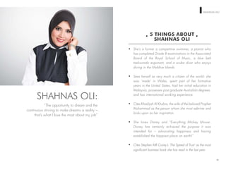 WOMEN ON TOP SHAHNAS OLI
5 THINGS ABOUT
SHAHNAS OLI
She’s a former a competitive swimmer, a pianist who
has completed Grade 8 examinations in the Associated
Board of the Royal School of Music, a blue belt
taekwondo exponent, and a scuba diver who enjoys
diving in the Maldive Islands.
Sees herself as very much a citizen of the world: she
was ‘made’ in Wales, spent part of her formative
years in the United States, had her initial education in
Malaysia, possesses post graduate Australian degrees,
and has international working experience.
Cites Khadijah Al Khubra, the wife of the beloved Prophet
Muhammad as the person whom she most admires and
looks upon as her inspiration.
She loves Disney and “Everything Mickey Mouse.
Disney has certainly achieved the purpose it was
intended for – advocating happiness and having
established the happiest place on earth!”
Cites Stephen MR Covey’s ‘The Speed of Trust’ as the most
signiﬁcant business book she has read in the last year.
90
SHAHNAS OLI:
“The opportunity to dream and the
continuous striving to make dreams a reality –
that’s what I love the most about my job”
 