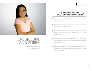 WOMEN ON TOP JACQUELINE ANN SURIN
5 THINGS ABOUT
JACQUELINE ANN SURIN
When asked to describe herself in one word, she
chose ‘Type-A’.
She believes that every person in Malaysia should
be identified as Malaysian.
Her favourite foods are sambal udang and assam
pedas. Her favourite movie is Peter Jackson’s ‘Lord
of the Rings’.
Admires American historian Howard Zinn “for giving
me perspective about social change and our agency
as citizens”.
Regards the washing machine as the technological
invention that has had the greatest impact on the
lives of women.
110
JACQUELINE
ANN SURIN:
“Always leave people
in a better state”
 