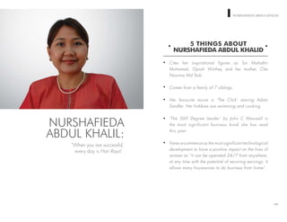 WOMEN ON TOP NURSHAFIEDA ABDUL KHALID
5 THINGS ABOUT
NURSHAFIEDA ABDUL KHALID
Cites her inspirational figures as Tun Mahathir
Mohamed, Oprah Winfrey and her mother, Che
Noorma Md Taib.
Comes from a family of 7 siblings.
Her favourite movie is ‘The Click’ starring Adam
Sandler. Her hobbies are swimming and cooking.
‘The 360 Degree Leader’ by John C Maxwell is
the most significant business book she has read
this year.
Views e-commerce as the most significant technological
development to have a positive impact on the lives of
women as “it can be operated 24/7 from anywhere,
at any time with the potential of recurring earnings. It
allows many housewives to do business from home”.
140
NURSHAFIEDA
ABDUL KHALIL:
“When you are successful,
every day is Hari Raya”.
 