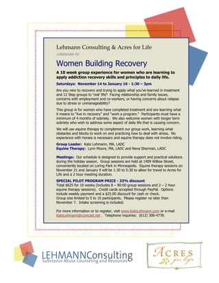 Lehmann Consulting & Acres for Life
collaborate for

Women Building Recovery
A 10 week group experience for women who are learning to
apply addiction recovery skills and principles to daily life.
Saturdays: November 14 to January 16 - 1:30 – 3pm
Are you new to recovery and trying to apply what you’ve learned in treatment
and 12 Step groups to ‘real’ life? Facing relationship and family issues,
concerns with employment and co-workers, or having concerns about relapse
due to stress or unmanageability?
This group is for women who have completed treatment and are learning what
it means to “live in recovery” and “work a program.” Participants must have a
minimum of 4 months of sobriety. We also welcome women with longer term
sobriety who wish to address some aspect of daily life that is causing concern.
We will use equine therapy to complement our group work, learning what
obstacles and blocks to work on and practicing how to deal with stress. No
experience with horses is necessary and equine therapy does not involve riding.
Group Leader: Kate Lehmann, MA, LADC
Equine Therapy: Lynn Moore, MA, LADC and Neva Sherman, LADC

Meetings: Our schedule is designed to provide support and practical solutions
during the holiday season. Group sessions are held at 1409 Willow Street,
conveniently located on Loring Park in Minneapolis. Equine therapy sessions on
November 21 and January 9 will be 1:30 to 5:30 to allow for travel to Acres for
Life and a 2 hour meeting duration.
SPECIAL PILOT PROGRAM PRICE - 33% discount
Total $625 for 10 weeks (includes 8 – 90:00 group sessions and 2 – 2 hour
equine therapy sessions). Credit cards accepted through PayPal. Options
include weekly payment and a $25.00 discount for cash or check.
Group size limited to 5 to 10 participants. Please register no later than
November 7. Intake screening is included.

For more information or to register, visit www.KateLehmann.com or e-mail
KateLehmann@comcast.net . Telephone inquiries: (612) 306-4778.
 