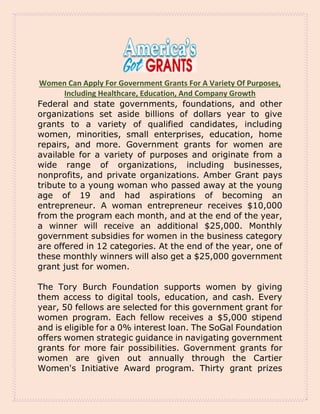 Women Can Apply For Government Grants For A Variety Of Purposes,
Including Healthcare, Education, And Company Growth
Federal and state governments, foundations, and other
organizations set aside billions of dollars year to give
grants to a variety of qualified candidates, including
women, minorities, small enterprises, education, home
repairs, and more. Government grants for women are
available for a variety of purposes and originate from a
wide range of organizations, including businesses,
nonprofits, and private organizations. Amber Grant pays
tribute to a young woman who passed away at the young
age of 19 and had aspirations of becoming an
entrepreneur. A woman entrepreneur receives $10,000
from the program each month, and at the end of the year,
a winner will receive an additional $25,000. Monthly
government subsidies for women in the business category
are offered in 12 categories. At the end of the year, one of
these monthly winners will also get a $25,000 government
grant just for women.
The Tory Burch Foundation supports women by giving
them access to digital tools, education, and cash. Every
year, 50 fellows are selected for this government grant for
women program. Each fellow receives a $5,000 stipend
and is eligible for a 0% interest loan. The SoGal Foundation
offers women strategic guidance in navigating government
grants for more fair possibilities. Government grants for
women are given out annually through the Cartier
Women's Initiative Award program. Thirty grant prizes
 