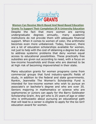 Women Can Receive Merit-Based And Need-Based Education
Grants To Support Their Completion Of A University Education
Despite the fact that more women are earning
undergraduate degrees annually, many academic
institutions do not provide them with adequate financial
support. When it comes to women of color, the arithmetic
becomes even more unbalanced. Today, however, there
are a lot of education scholarships available for women,
not just to help with the cost of obtaining a degree but also
to address systemic problems that deny women equal
access to educational possibilities. These practically free
subsidies are given out according to need, with a focus on
low-income households and those who are deemed to be
at high risk of becoming impoverished in their state.
Many education grants for women programs come from
commercial groups that fund industry-specific fields of
study, in addition to the federal and state governments.
Rankin, Jeannette The Women's Scholarship Fund is
intended for low-income women who wish to pursue an
associate's or bachelor's degree and who are over 35.
Seniors majoring in mathematics or science who are
sophomores or juniors can apply for the Barry Goldwater
Scholarship Grant. Any girl who is 25 years of age or older
who is enthusiastic about pursuing an educational path
that will lead to a career is eligible to apply for the Go Girl!
education award for women.
 