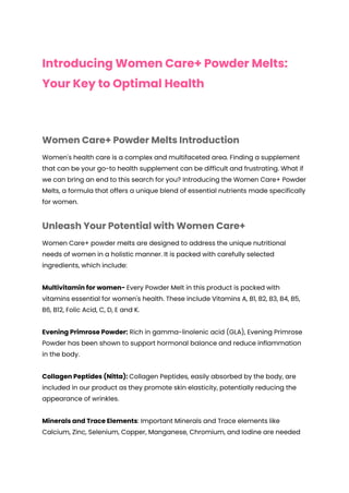 Introducing Women Care+ Powder Melts:
Your Key to Optimal Health
Women Care+ Powder Melts Introduction
Women's health care is a complex and multifaceted area. Finding a supplement
that can be your go-to health supplement can be difficult and frustrating. What if
we can bring an end to this search for you? Introducing the Women Care+ Powder
Melts, a formula that offers a unique blend of essential nutrients made specifically
for women.
Unleash Your Potential with Women Care+
Women Care+ powder melts are designed to address the unique nutritional
needs of women in a holistic manner. It is packed with carefully selected
ingredients, which include:
Multivitamin for women- Every Powder Melt in this product is packed with
vitamins essential for women's health. These include Vitamins A, B1, B2, B3, B4, B5,
B6, B12, Folic Acid, C, D, E and K.
Evening Primrose Powder: Rich in gamma-linolenic acid (GLA), Evening Primrose
Powder has been shown to support hormonal balance and reduce inflammation
in the body.
Collagen Peptides (Nitta): Collagen Peptides, easily absorbed by the body, are
included in our product as they promote skin elasticity, potentially reducing the
appearance of wrinkles.
Minerals and Trace Elements: Important Minerals and Trace elements like
Calcium, Zinc, Selenium, Copper, Manganese, Chromium, and Iodine are needed
 