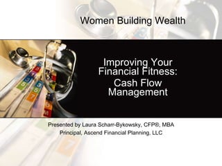Improving Your Financial Fitness: Cash Flow Management Presented by Laura Scharr-Bykowsky, CFP ® , MBA Principal, Ascend Financial Planning, LLC Women Building Wealth   