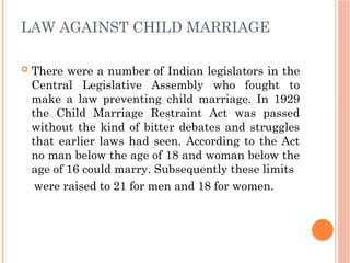 LAW AGAINST CHILD MARRIAGE
 There were a number of Indian legislators in the
Central Legislative Assembly who fought to
make a law preventing child marriage. In 1929
the Child Marriage Restraint Act was passed
without the kind of bitter debates and struggles
that earlier laws had seen. According to the Act
no man below the age of 18 and woman below the
age of 16 could marry. Subsequently these limits
were raised to 21 for men and 18 for women.
 
