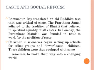 CASTE AND SOCIAL REFORM
 Rammohun Roy translated an old Buddhist text
that was critical of caste. The Prarthana Samaj
adhered to the tradition of Bhakti that believed
in spiritual equality of all castes. In Bombay, the
Paramhans Mandali was founded in 1840 to
work for the abolition of caste.
 Christian missionaries began setting up schools
for tribal groups and “lower”-caste children.
These children were thus equipped with some
resources to make their way into a changing
world.
 