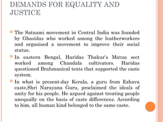DEMANDS FOR EQUALITY AND
JUSTICE
 The Satnami movement in Central India was founded
by Ghasidas who worked among the leatherworkers
and organised a movement to improve their social
status.
 In eastern Bengal, Haridas Thakur’s Matua sect
worked among Chandala cultivators. Haridas
questioned Brahmanical texts that supported the caste
system.
 In what is present-day Kerala, a guru from Ezhava
caste,Shri Narayana Guru, proclaimed the ideals of
unity for his people. He argued against treating people
unequally on the basis of caste differences. According
to him, all human kind belonged to the same caste.
 