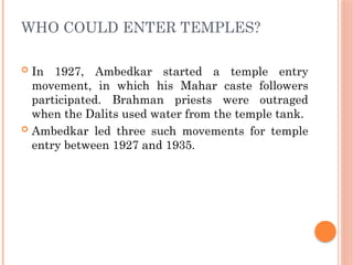 WHO COULD ENTER TEMPLES?
 In 1927, Ambedkar started a temple entry
movement, in which his Mahar caste followers
participated. Brahman priests were outraged
when the Dalits used water from the temple tank.
 Ambedkar led three such movements for temple
entry between 1927 and 1935.
 