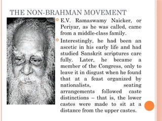 THE NON-BRAHMAN MOVEMENT
 E.V. Ramaswamy Naicker, or
Periyar, as he was called, came
from a middle-class family.
 Interestingly, he had been an
ascetic in his early life and had
studied Sanskrit scriptures care
fully. Later, he became a
member of the Congress, only to
leave it in disgust when he found
that at a feast organized by
nationalists, seating
arrangements followed caste
distinctions – that is, the lower
castes were made to sit at a
distance from the upper castes.
 