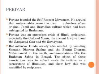 PERIYAR
 Periyar founded the Self Respect Movement. He argued
that untouchables were the true upholders of an
original Tamil and Dravidian culture which had been
subjugated by Brahmans.
 Periyar was an outspoken critic of Hindu scriptures,
especially the Codes of Manu, the ancient lawgiver, and
the Bhagavad Gita and the Ramayana.
 But orthodox Hindu society also reacted by founding
Sanatan Dharma Sabhas and the Bharat Dharma
Mahamandal in the north, and associations like the
Brahman Sabha in Bengal. The object of these
associations was to uphold caste distinctions as a
cornerstone of Hinduism, and show how this was
sanctified by scriptures.
 