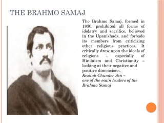 THE BRAHMO SAMAJ
The Brahmo Samaj, formed in
1830, prohibited all forms of
idolatry and sacrifice, believed
in the Upanishads, and forbade
its members from criticizing
other religious practices. It
critically drew upon the ideals of
religions – especially of
Hinduism and Christianity –
looking at their negative and
positive dimensions.
Keshub Chunder Sen –
one of the main leaders of the
Brahmo Samaj
 