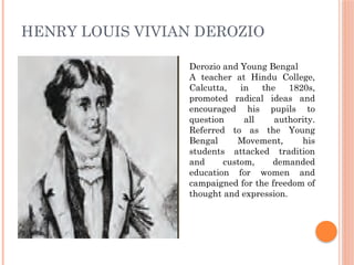 HENRY LOUIS VIVIAN DEROZIO
Derozio and Young Bengal
A teacher at Hindu College,
Calcutta, in the 1820s,
promoted radical ideas and
encouraged his pupils to
question all authority.
Referred to as the Young
Bengal Movement, his
students attacked tradition
and custom, demanded
education for women and
campaigned for the freedom of
thought and expression.
 