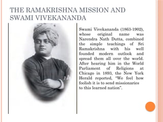 THE RAMAKRISHNA MISSION AND
SWAMI VIVEKANANDA
Swami Vivekananda (1863-1902),
whose original name was
Narendra Nath Dutta, combined
the simple teachings of Sri
Ramakrishna with his well
founded modern outlook and
spread them all over the world.
After hearing him in the World
Parliament of Religions at
Chicago in 1893, the New York
Herald reported, “We feel how
foolish it is to send missionaries
to this learned nation”.
 