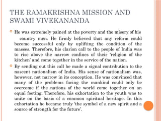 THE RAMAKRISHNA MISSION AND
SWAMI VIVEKANANDA
 He was extremely pained at the poverty and the misery of his
country men. He firmly believed that any reform could
become successful only by uplifting the condition of the
masses. Therefore, his clarion call to the people of India was
to rise above the narrow confines of their ‘religion of the
kitchen’ and come together in the service of the nation.
 By sending out this call he made a signal contribution to the
nascent nationalism of India. His sense of nationalism was,
however, not narrow in its conception. He was convinced that
many of the problems facing the mankind could only be
overcome if the nations of the world come together on an
equal footing. Therefore, his exhortation to the youth was to
unite on the basis of a common spiritual heritage. In this
exhortation he became truly ‘the symbol of a new spirit and a
source of strength for the future’.
 