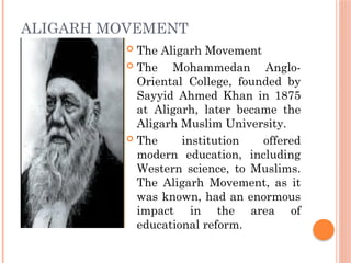 ALIGARH MOVEMENT
 The Aligarh Movement
 The Mohammedan Anglo-
Oriental College, founded by
Sayyid Ahmed Khan in 1875
at Aligarh, later became the
Aligarh Muslim University.
 The institution offered
modern education, including
Western science, to Muslims.
The Aligarh Movement, as it
was known, had an enormous
impact in the area of
educational reform.
 