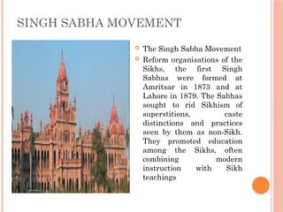 SINGH SABHA MOVEMENT
 The Singh Sabha Movement
 Reform organisations of the
Sikhs, the first Singh
Sabhas were formed at
Amritsar in 1873 and at
Lahore in 1879. The Sabhas
sought to rid Sikhism of
superstitions, caste
distinctions and practices
seen by them as non-Sikh.
They promoted education
among the Sikhs, often
combining modern
instruction with Sikh
teachings
 