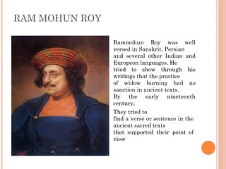 RAM MOHUN ROY
Rammohun Roy was well
versed in Sanskrit, Persian
and several other Indian and
Europeon languages. He
tried to show through his
writings that the practice
of widow burning had no
sanction in ancient texts.
By the early nineteenth
century,
They tried to
find a verse or sentence in the
ancient sacred texts
that supported their point of
view
 