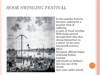 HOOK SWINGING FESTIVAL
In this popular festival,
devotees underwent a
peculiar form of
suffering
as part of ritual worship.
With hooks pierced
through their skin they
swung themselves on
a wheel. In the early
nineteenth century,
when
European officials began
criticising Indian
customs
and rituals as barbaric,
this was one of the
rituals
that came under attack.
 