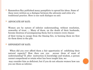  Rammohun Roy published many pamphlets to spread his ideas. Some of
these were written as a dialogue between the advocate and critic of a
traditional practice. Here is one such dialogue on sati:
 ADVOCATE OF SATI:
Women are by nature of inferior understanding, without resolution,
unworthy of trust … Many of them, on the death of their husbands,
become desirous of accompanying them; but to remove every chance
of their trying to escape from the blazing fire, in burning them we first
tie them down to the pile.
 OPPONENT OF SATI:
When did you ever afford them a fair opportunity of exhibiting their
natural capacity? How then can you accuse them of want of
understanding? If, after instruction in knowledge and wisdom, a person
cannot comprehend or retain what has been taught him, we
may consider him as deficient; but if you do not educate women how can
you see them as inferior.
 