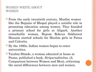 WOMEN WRITE ABOUT
WOMEN
 From the early twentieth century, Muslim women
like the Begums of Bhopal played a notable role in
promoting education among women. They founded
a primary school for girls at Aligarh. Another
remarkable woman, Begum Rokeya Sakhawat
Hossain started schools for Muslim girls in Patna
and Calcutta.
 By the 1880s, Indian women began to enter
universities.
 Tarabai Shinde, a woman educated at home at
Poona, published a book, Stripurushtulna, (A
Comparison between Women and Men), criticising
the social differences between men and women.
 