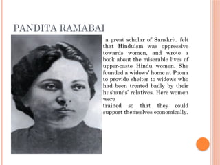 PANDITA RAMABAI
a great scholar of Sanskrit, felt
that Hinduism was oppressive
towards women, and wrote a
book about the miserable lives of
upper-caste Hindu women. She
founded a widows’ home at Poona
to provide shelter to widows who
had been treated badly by their
husbands’ relatives. Here women
were
trained so that they could
support themselves economically.
 