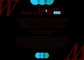 ¿Qué es                                        ?
Es una organización, sin ánimo de lucro, formada por mujeres
 empresarias y directivas que colaboran, entre sí, para poder
    compartir experiencias, intercambiar conocimientos y
   potenciar el networking. Una iniciativa para mezclar las
     experiencias profesionales con el aspecto más lúdico.

              ES UN PUNTO DE ENCUENTRO
                   ENTRE DIRECTIVAS.

    Women CEO está formada por mujeres de un alto nivel
profesional, con talento, con habilidades sociales, con un gran
espíritu emprendedor, dinámico y, sobre todo, con capacidad y
   ganas de luchar. Actualmente contamos con asociadas del
     mundo de la publicidad, marketing, banca, medios de
           comunicación, juguetes, farmacéutico, etc.
 