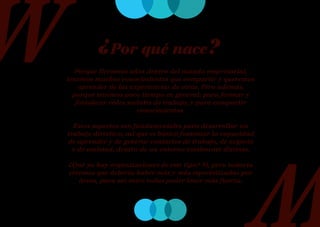 ¿Por qué nace?
   Porque llevamos años dentro del mundo empresarial,
tenemos muchos conocimientos que compartir y queremos
    aprender de las experiencias de otras. Pero además,
  porque tenemos poco tiempo en general: para formar y
   fortalecer redes sociales de trabajo, y para compartir
                       conocimientos.

  Estos aspectos son fundamentales para desarrollar un
trabajo directivo, así que es básico fomentar la capacidad
de aprender y de generar contactos de trabajo, de negocio
  y de amistad, dentro de un entorno totalmente distinto.

¿Qué ya hay organizaciones de este tipo? Sí, pero todavía
creemos que debería haber más y más especializadas por
   áreas, para así entre todas poder tener más fuerza.
 